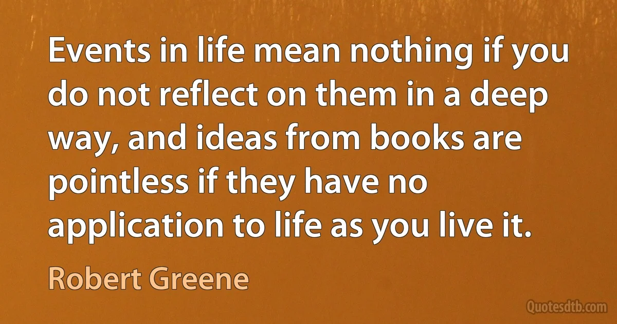 Events in life mean nothing if you do not reflect on them in a deep way, and ideas from books are pointless if they have no application to life as you live it. (Robert Greene)