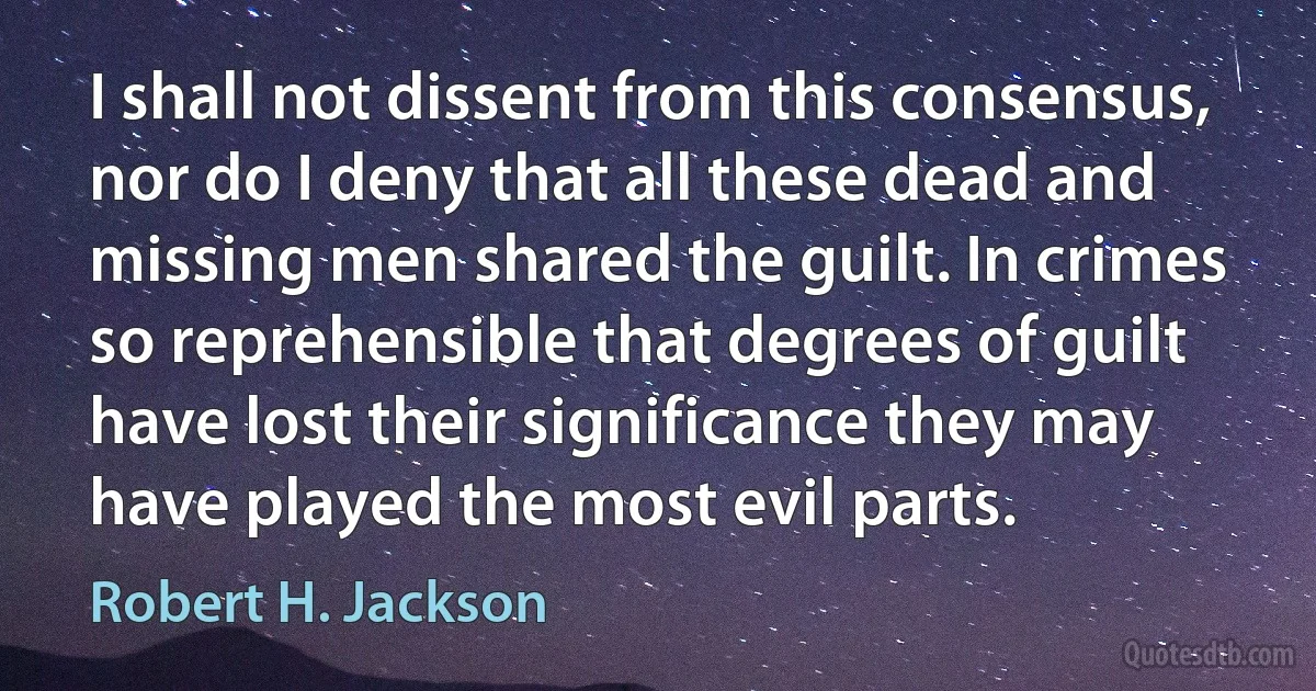 I shall not dissent from this consensus, nor do I deny that all these dead and missing men shared the guilt. In crimes so reprehensible that degrees of guilt have lost their significance they may have played the most evil parts. (Robert H. Jackson)