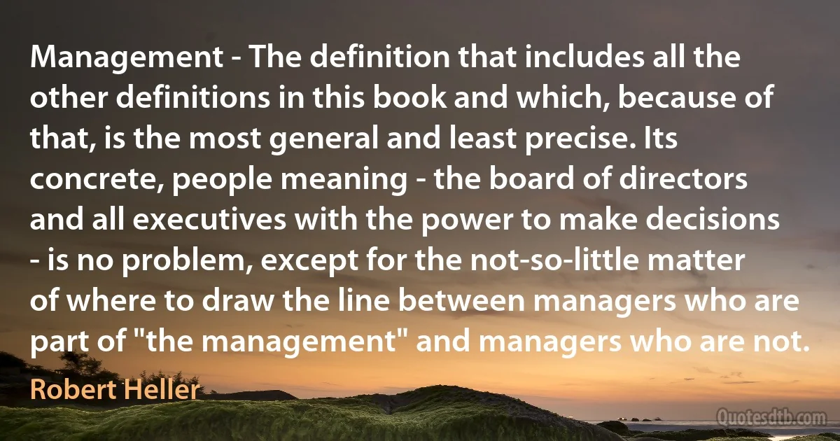 Management - The definition that includes all the other definitions in this book and which, because of that, is the most general and least precise. Its concrete, people meaning - the board of directors and all executives with the power to make decisions - is no problem, except for the not-so-little matter of where to draw the line between managers who are part of "the management" and managers who are not. (Robert Heller)