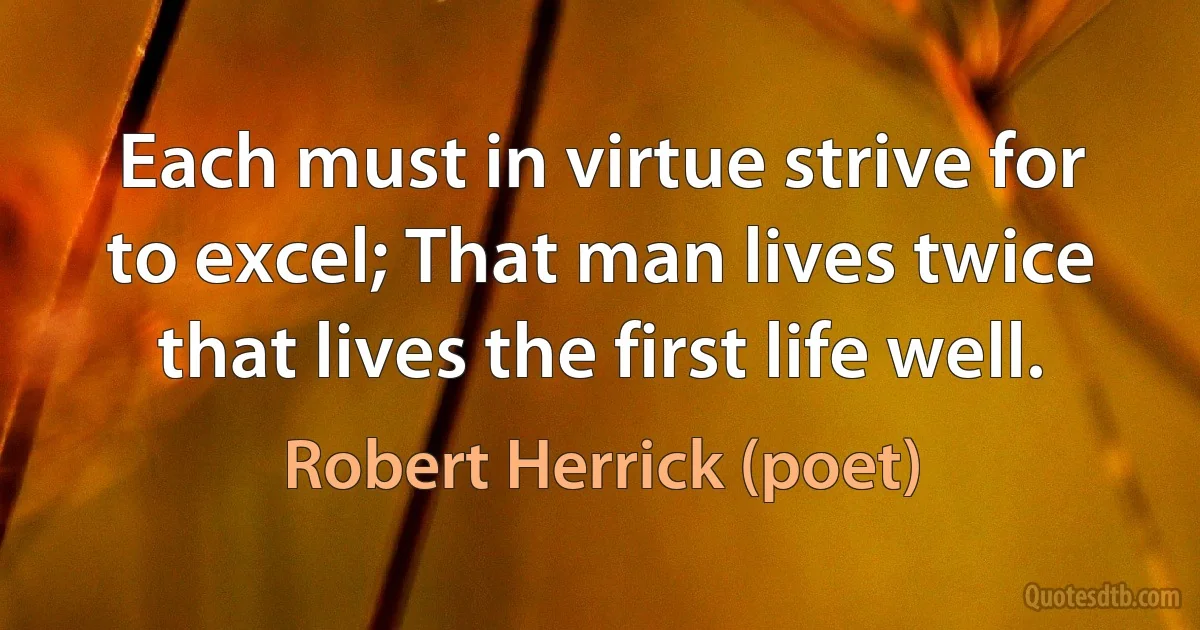 Each must in virtue strive for to excel; That man lives twice that lives the first life well. (Robert Herrick (poet))