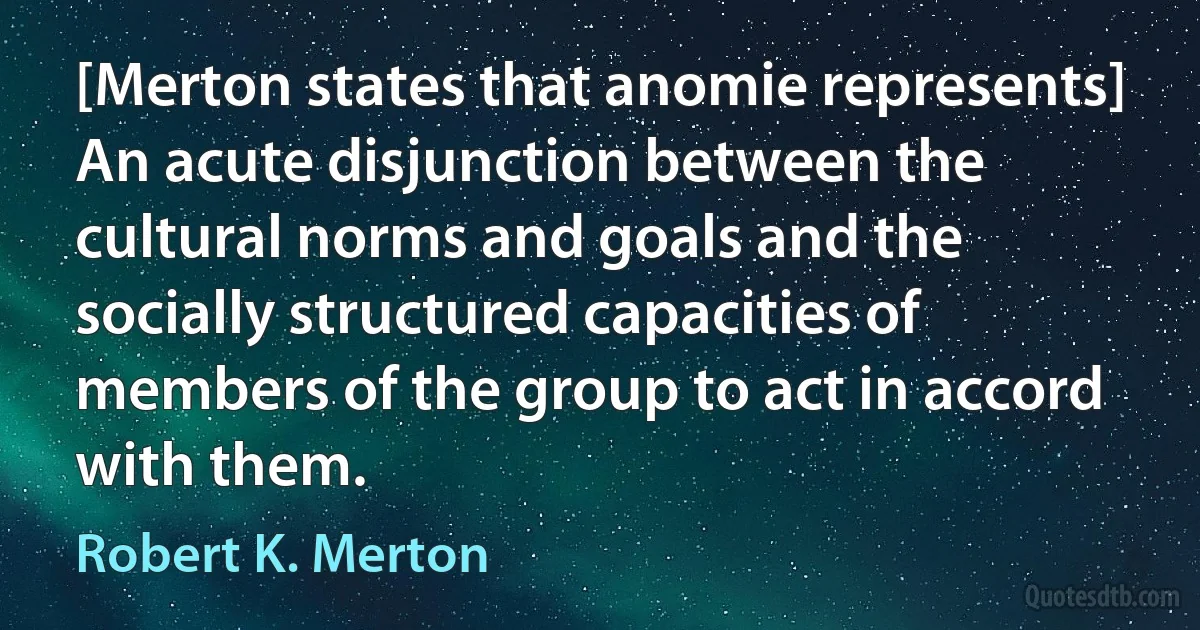 [Merton states that anomie represents] An acute disjunction between the cultural norms and goals and the socially structured capacities of members of the group to act in accord with them. (Robert K. Merton)