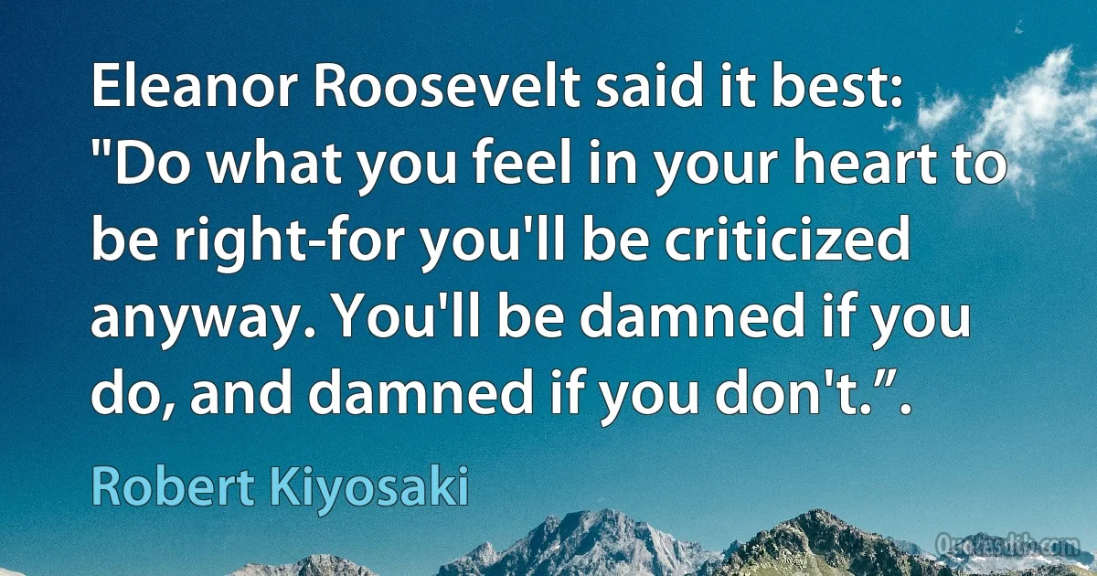 Eleanor Roosevelt said it best: "Do what you feel in your heart to be right-for you'll be criticized anyway. You'll be damned if you do, and damned if you don't.”. (Robert Kiyosaki)