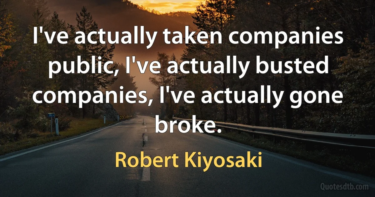 I've actually taken companies public, I've actually busted companies, I've actually gone broke. (Robert Kiyosaki)