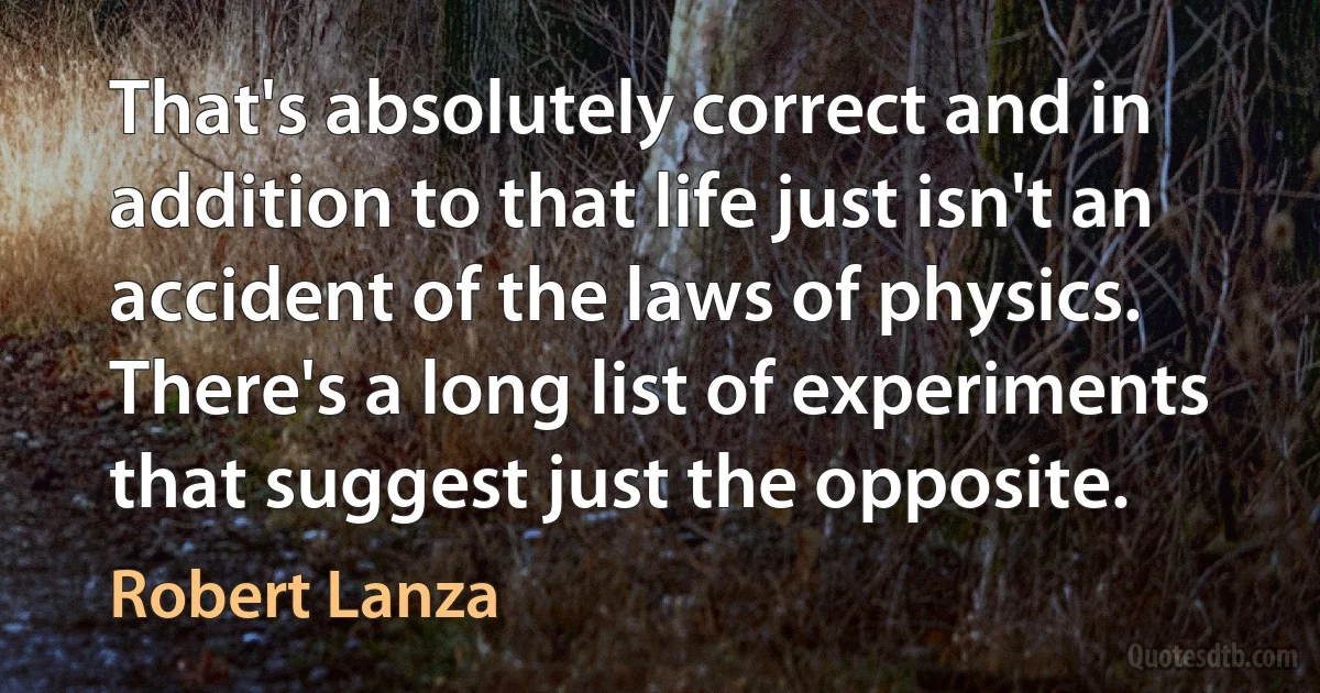 That's absolutely correct and in addition to that life just isn't an accident of the laws of physics. There's a long list of experiments that suggest just the opposite. (Robert Lanza)