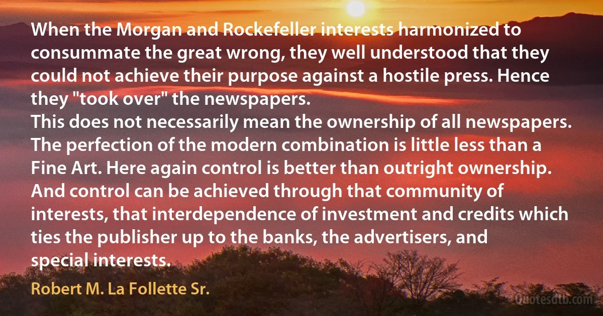 When the Morgan and Rockefeller interests harmonized to consummate the great wrong, they well understood that they could not achieve their purpose against a hostile press. Hence they "took over" the newspapers.
This does not necessarily mean the ownership of all newspapers. The perfection of the modern combination is little less than a Fine Art. Here again control is better than outright ownership. And control can be achieved through that community of interests, that interdependence of investment and credits which ties the publisher up to the banks, the advertisers, and special interests. (Robert M. La Follette Sr.)