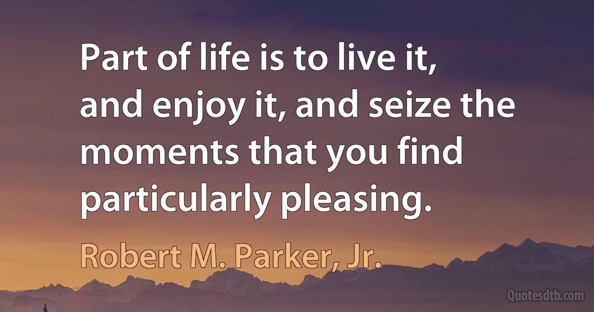 Part of life is to live it, and enjoy it, and seize the moments that you find particularly pleasing. (Robert M. Parker, Jr.)