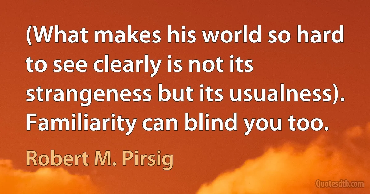 (What makes his world so hard to see clearly is not its strangeness but its usualness). Familiarity can blind you too. (Robert M. Pirsig)