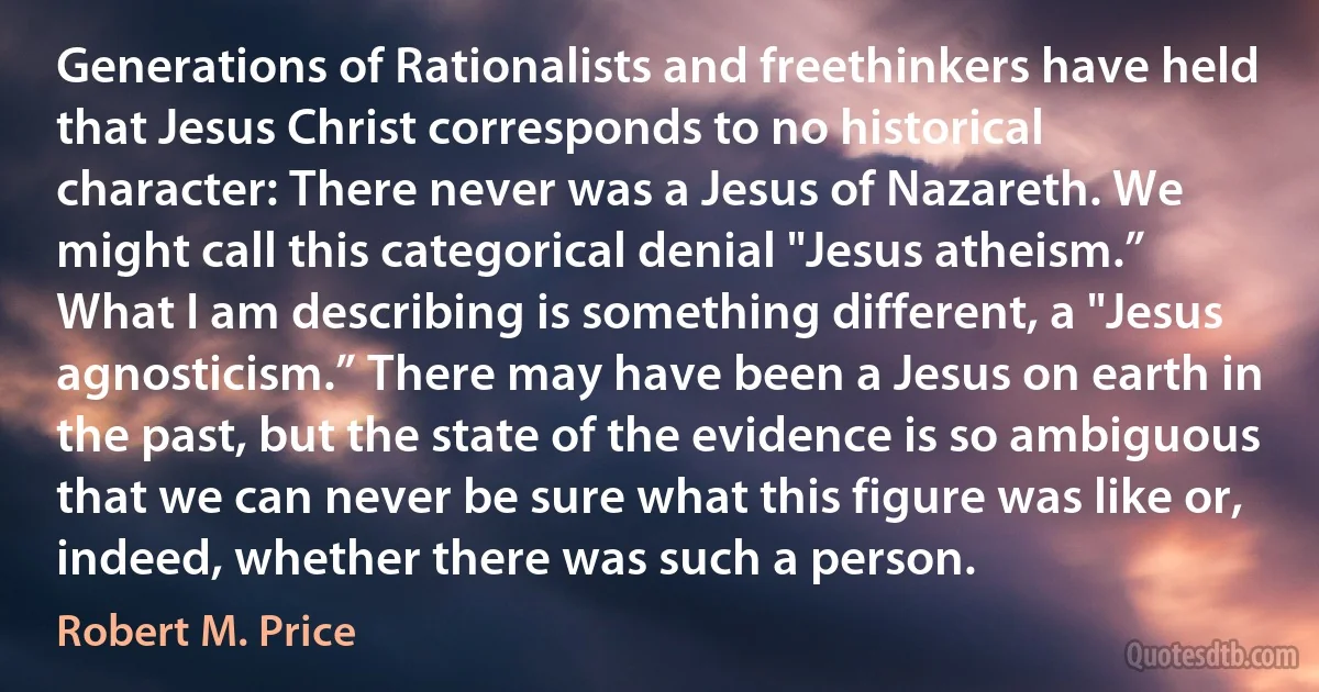 Generations of Rationalists and freethinkers have held that Jesus Christ corresponds to no historical character: There never was a Jesus of Nazareth. We might call this categorical denial "Jesus atheism.” What I am describing is something different, a "Jesus agnosticism.” There may have been a Jesus on earth in the past, but the state of the evidence is so ambiguous that we can never be sure what this figure was like or, indeed, whether there was such a person. (Robert M. Price)