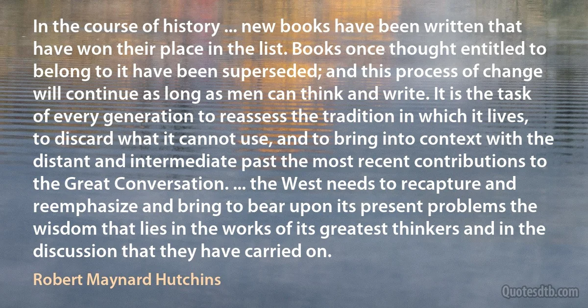 In the course of history ... new books have been written that have won their place in the list. Books once thought entitled to belong to it have been superseded; and this process of change will continue as long as men can think and write. It is the task of every generation to reassess the tradition in which it lives, to discard what it cannot use, and to bring into context with the distant and intermediate past the most recent contributions to the Great Conversation. ... the West needs to recapture and reemphasize and bring to bear upon its present problems the wisdom that lies in the works of its greatest thinkers and in the discussion that they have carried on. (Robert Maynard Hutchins)