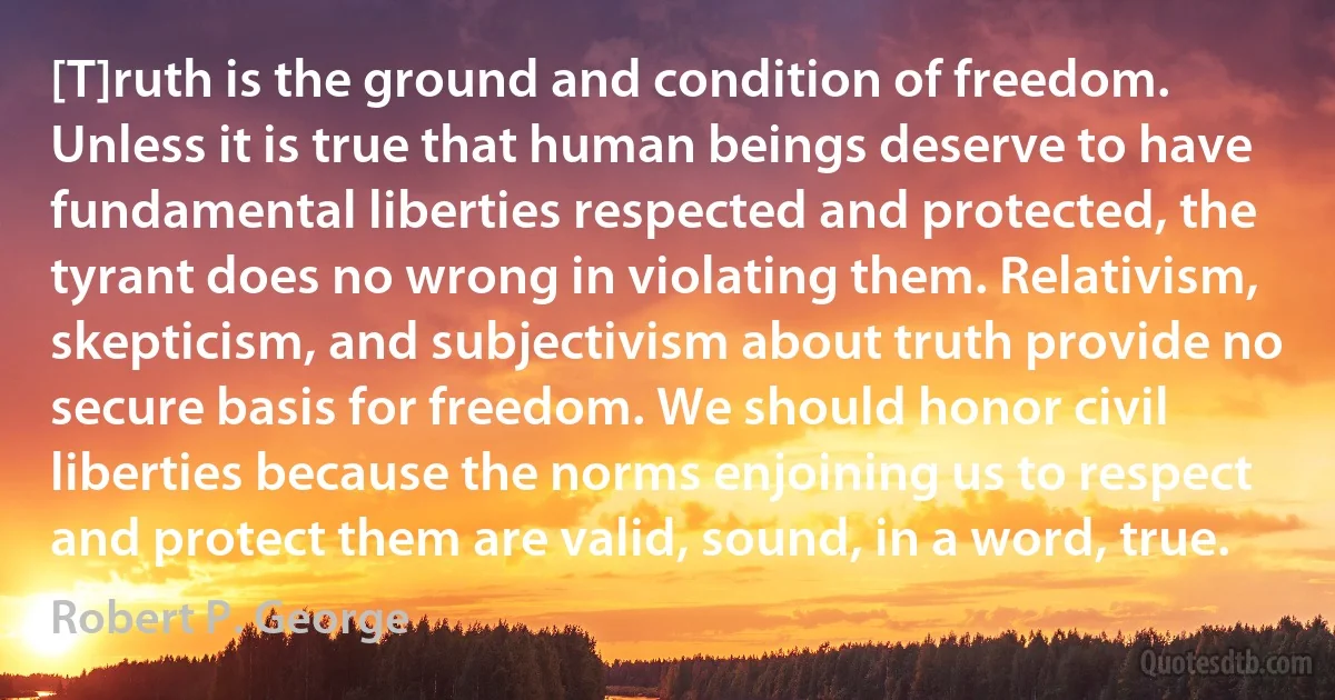 [T]ruth is the ground and condition of freedom. Unless it is true that human beings deserve to have fundamental liberties respected and protected, the tyrant does no wrong in violating them. Relativism, skepticism, and subjectivism about truth provide no secure basis for freedom. We should honor civil liberties because the norms enjoining us to respect and protect them are valid, sound, in a word, true. (Robert P. George)