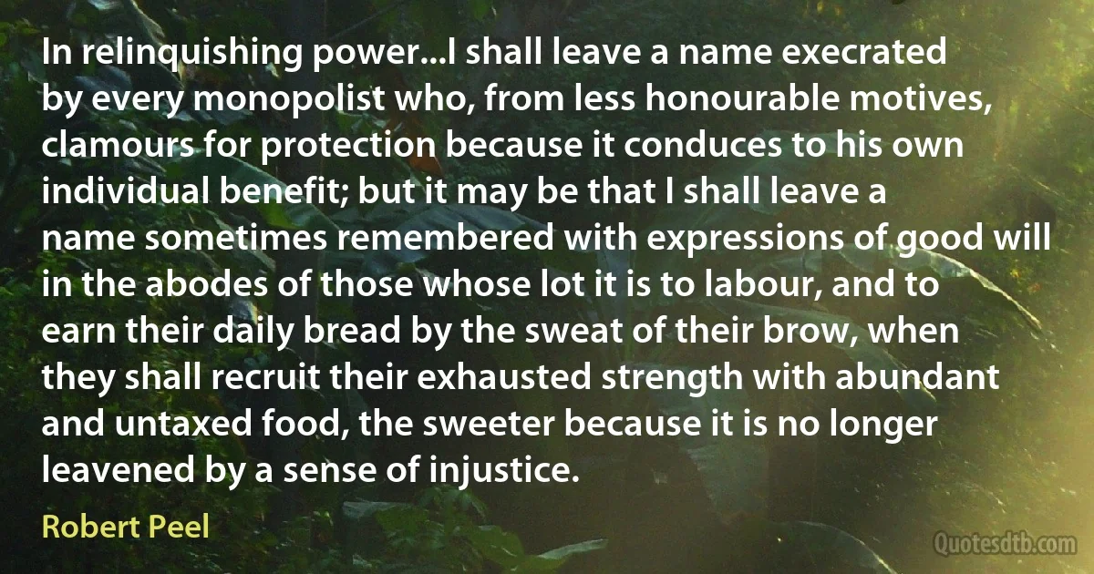 In relinquishing power...I shall leave a name execrated by every monopolist who, from less honourable motives, clamours for protection because it conduces to his own individual benefit; but it may be that I shall leave a name sometimes remembered with expressions of good will in the abodes of those whose lot it is to labour, and to earn their daily bread by the sweat of their brow, when they shall recruit their exhausted strength with abundant and untaxed food, the sweeter because it is no longer leavened by a sense of injustice. (Robert Peel)