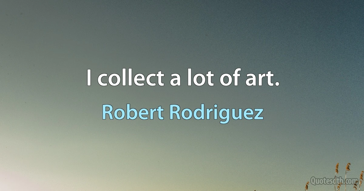 I collect a lot of art. (Robert Rodriguez)