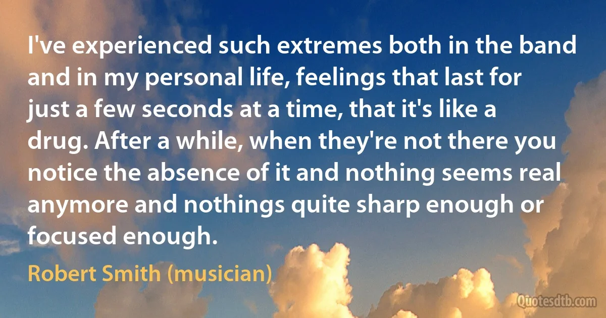 I've experienced such extremes both in the band and in my personal life, feelings that last for just a few seconds at a time, that it's like a drug. After a while, when they're not there you notice the absence of it and nothing seems real anymore and nothings quite sharp enough or focused enough. (Robert Smith (musician))