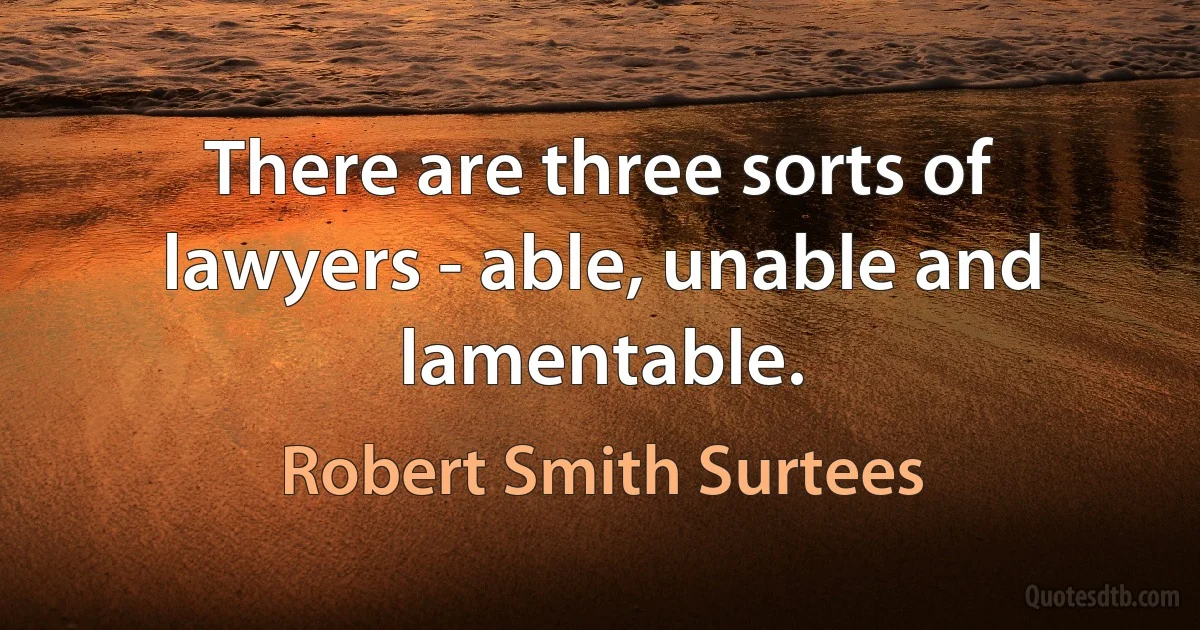 There are three sorts of lawyers - able, unable and lamentable. (Robert Smith Surtees)