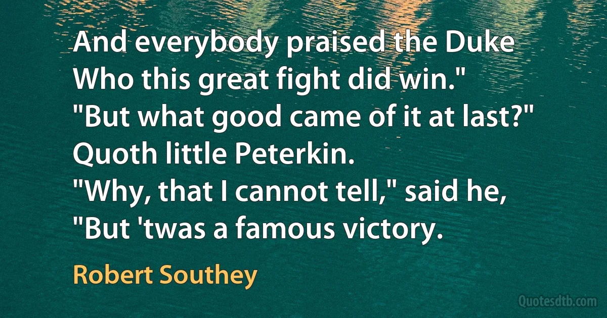 And everybody praised the Duke
Who this great fight did win."
"But what good came of it at last?"
Quoth little Peterkin.
"Why, that I cannot tell," said he,
"But 'twas a famous victory. (Robert Southey)