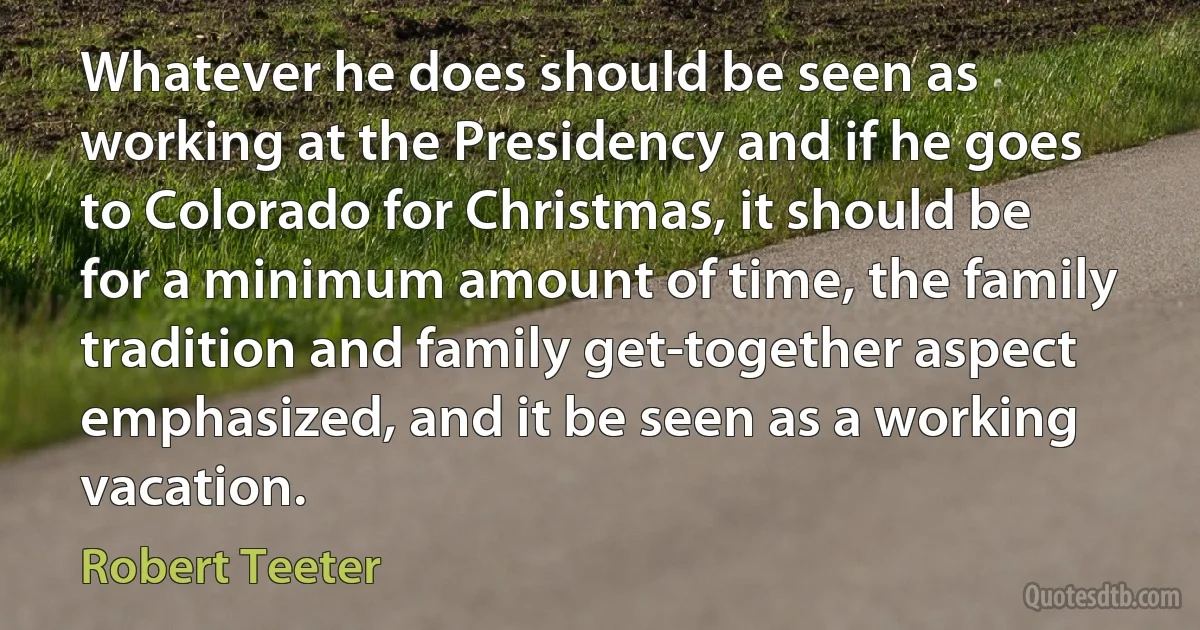 Whatever he does should be seen as working at the Presidency and if he goes to Colorado for Christmas, it should be for a minimum amount of time, the family tradition and family get-together aspect emphasized, and it be seen as a working vacation. (Robert Teeter)