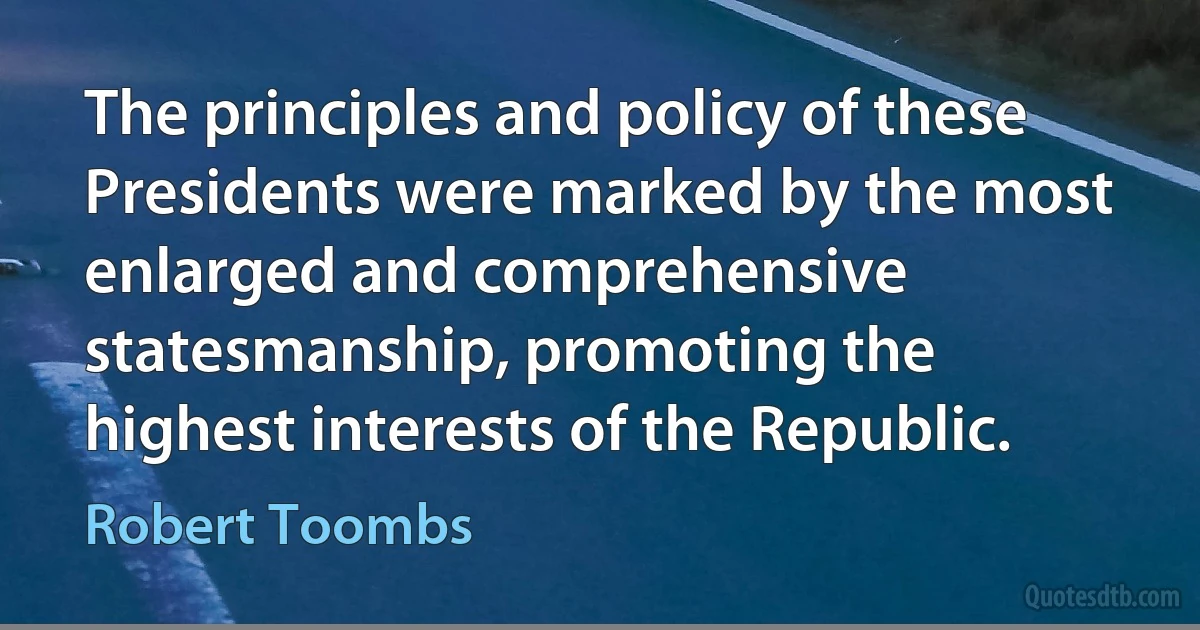 The principles and policy of these Presidents were marked by the most enlarged and comprehensive statesmanship, promoting the highest interests of the Republic. (Robert Toombs)