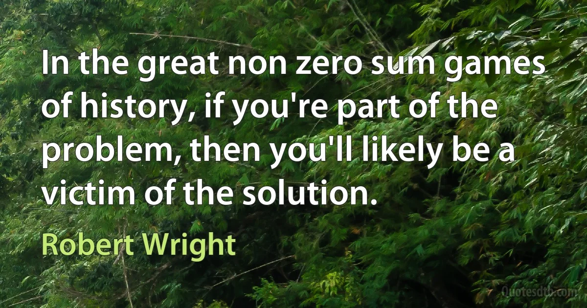 In the great non zero sum games of history, if you're part of the problem, then you'll likely be a victim of the solution. (Robert Wright)