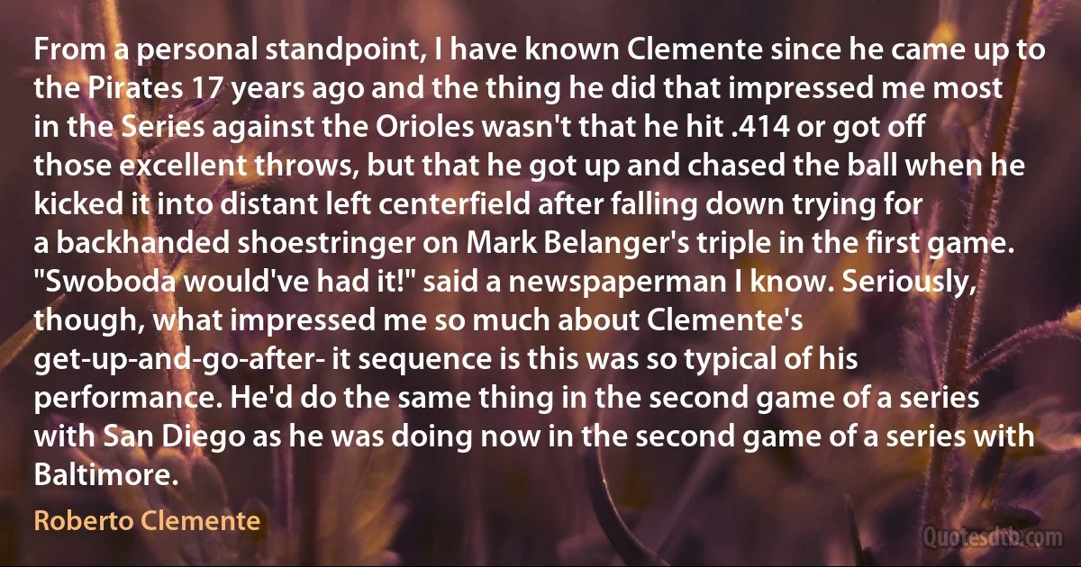 From a personal standpoint, I have known Clemente since he came up to the Pirates 17 years ago and the thing he did that impressed me most in the Series against the Orioles wasn't that he hit .414 or got off those excellent throws, but that he got up and chased the ball when he kicked it into distant left centerfield after falling down trying for a backhanded shoestringer on Mark Belanger's triple in the first game. "Swoboda would've had it!" said a newspaperman I know. Seriously, though, what impressed me so much about Clemente's get-up-and-go-after- it sequence is this was so typical of his performance. He'd do the same thing in the second game of a series with San Diego as he was doing now in the second game of a series with Baltimore. (Roberto Clemente)