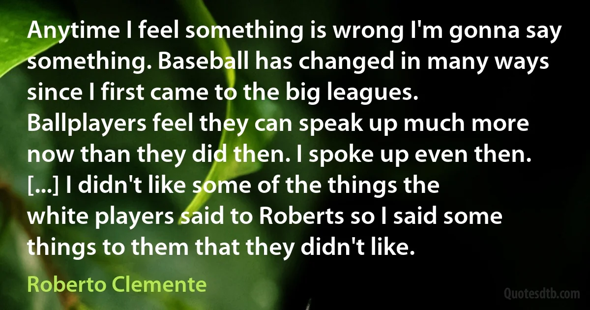 Anytime I feel something is wrong I'm gonna say something. Baseball has changed in many ways since I first came to the big leagues. Ballplayers feel they can speak up much more now than they did then. I spoke up even then. [...] I didn't like some of the things the white players said to Roberts so I said some things to them that they didn't like. (Roberto Clemente)