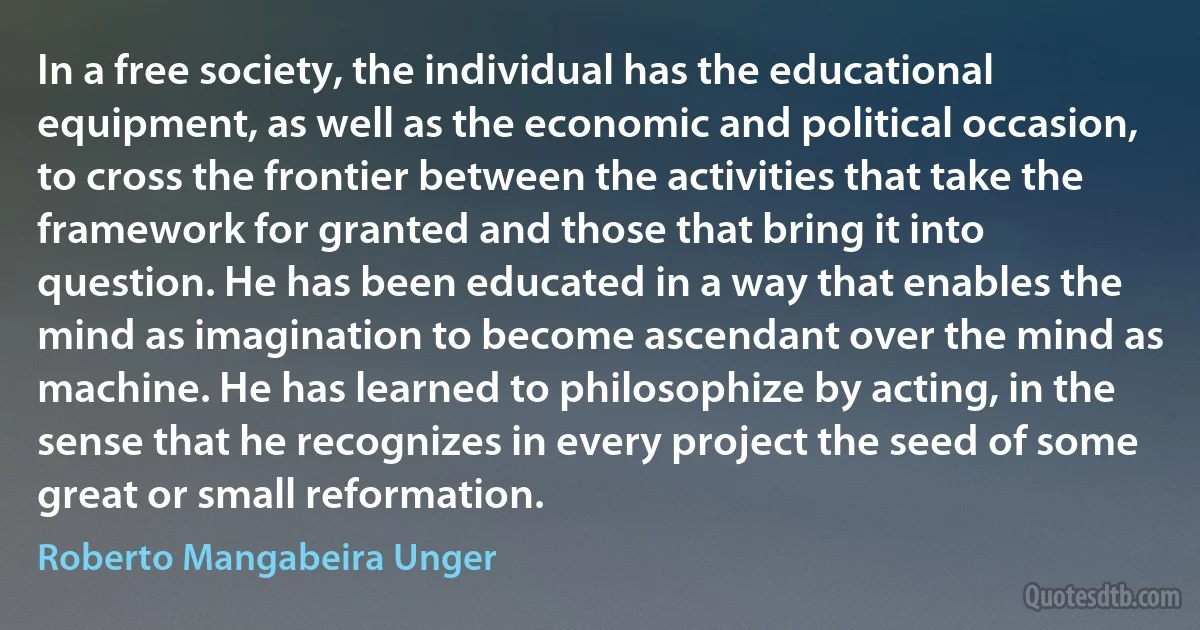 In a free society, the individual has the educational equipment, as well as the economic and political occasion, to cross the frontier between the activities that take the framework for granted and those that bring it into question. He has been educated in a way that enables the mind as imagination to become ascendant over the mind as machine. He has learned to philosophize by acting, in the sense that he recognizes in every project the seed of some great or small reformation. (Roberto Mangabeira Unger)