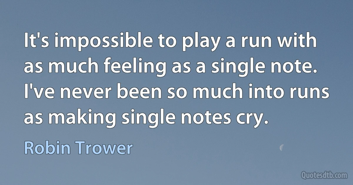 It's impossible to play a run with as much feeling as a single note. I've never been so much into runs as making single notes cry. (Robin Trower)