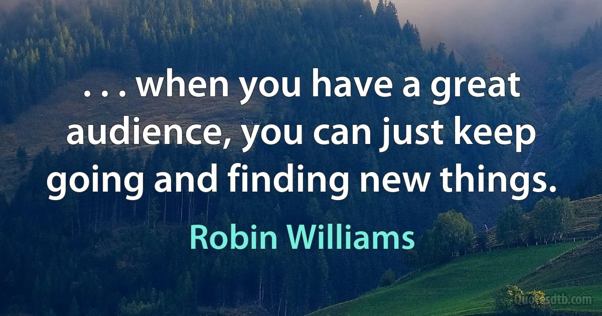 . . . when you have a great audience, you can just keep going and finding new things. (Robin Williams)