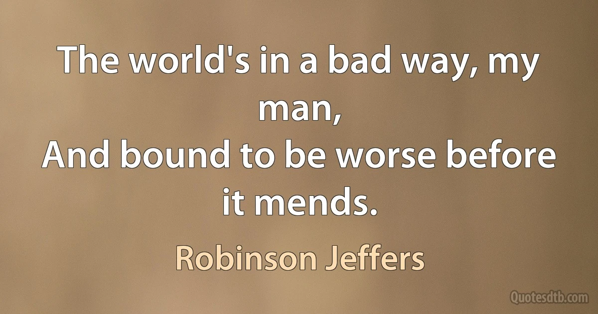 The world's in a bad way, my man,
And bound to be worse before it mends. (Robinson Jeffers)