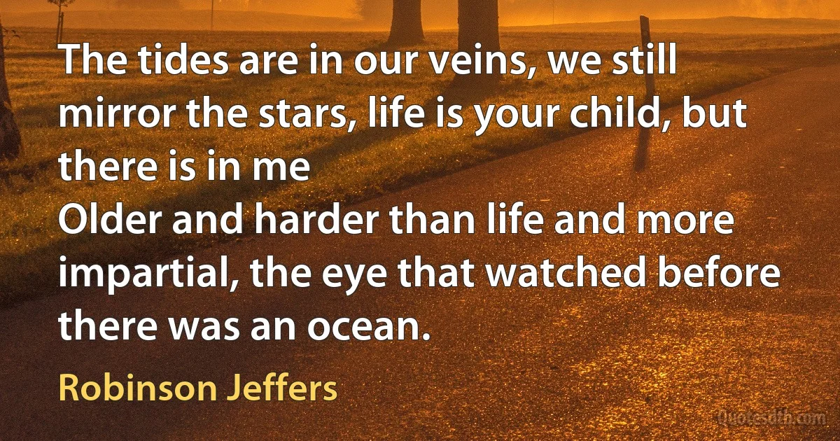 The tides are in our veins, we still mirror the stars, life is your child, but there is in me
Older and harder than life and more impartial, the eye that watched before there was an ocean. (Robinson Jeffers)