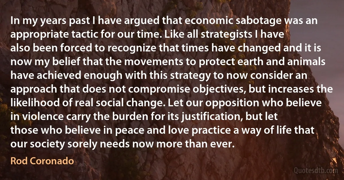 In my years past I have argued that economic sabotage was an appropriate tactic for our time. Like all strategists I have also been forced to recognize that times have changed and it is now my belief that the movements to protect earth and animals have achieved enough with this strategy to now consider an approach that does not compromise objectives, but increases the likelihood of real social change. Let our opposition who believe in violence carry the burden for its justification, but let those who believe in peace and love practice a way of life that our society sorely needs now more than ever. (Rod Coronado)