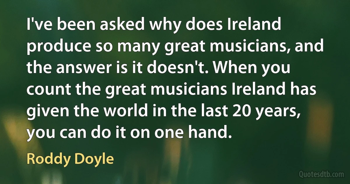 I've been asked why does Ireland produce so many great musicians, and the answer is it doesn't. When you count the great musicians Ireland has given the world in the last 20 years, you can do it on one hand. (Roddy Doyle)