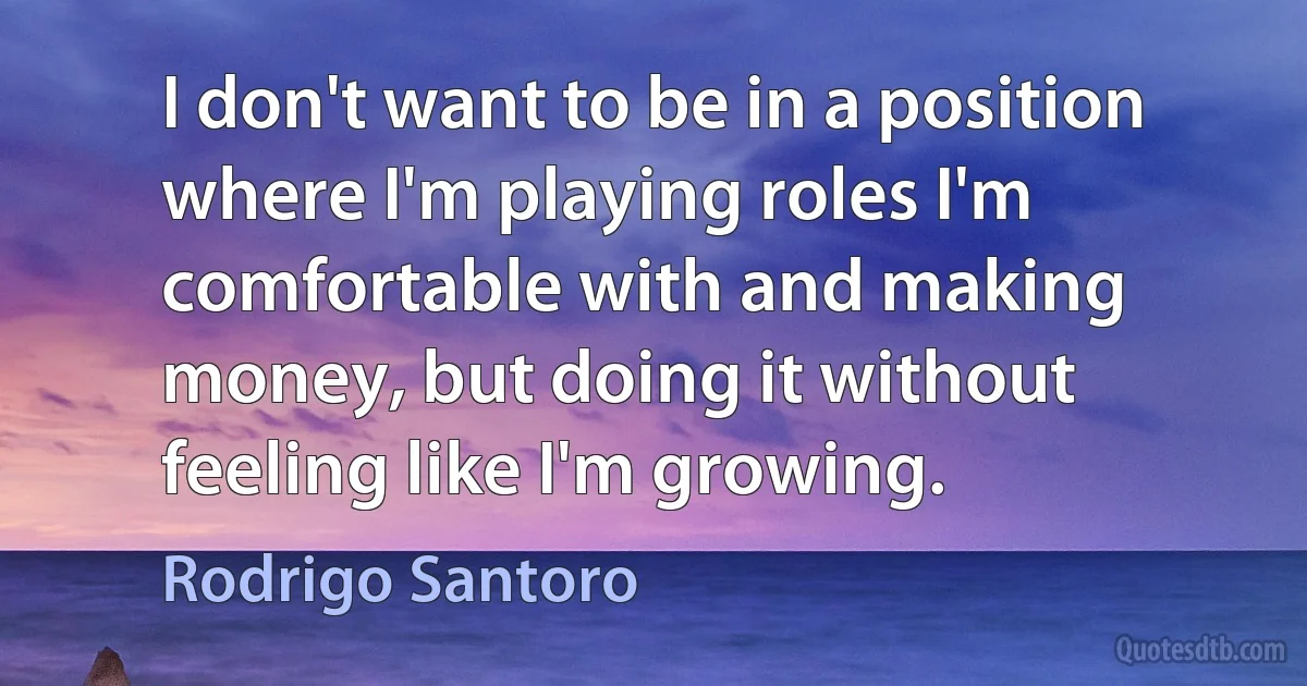 I don't want to be in a position where I'm playing roles I'm comfortable with and making money, but doing it without feeling like I'm growing. (Rodrigo Santoro)