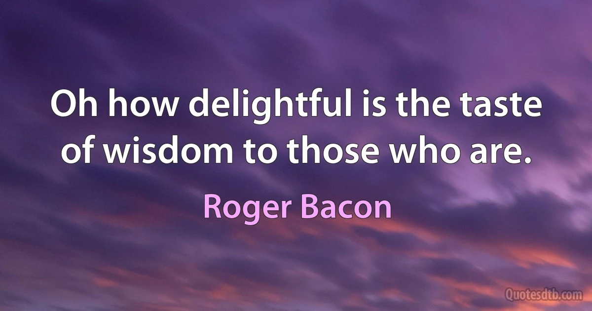 Oh how delightful is the taste of wisdom to those who are. (Roger Bacon)