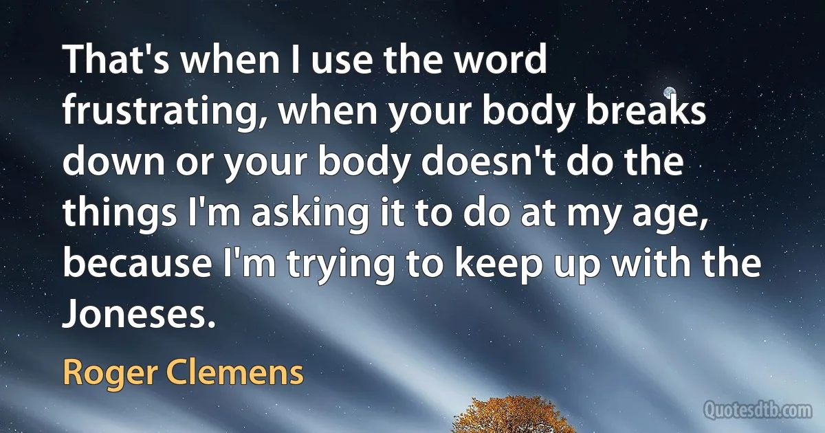 That's when I use the word frustrating, when your body breaks down or your body doesn't do the things I'm asking it to do at my age, because I'm trying to keep up with the Joneses. (Roger Clemens)