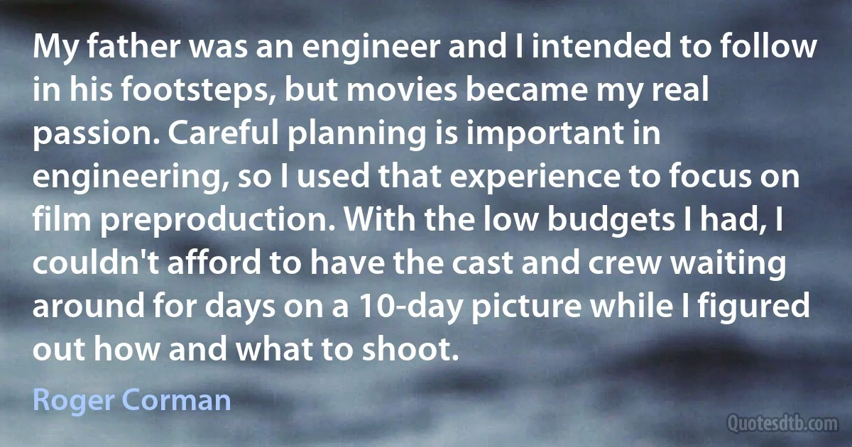 My father was an engineer and I intended to follow in his footsteps, but movies became my real passion. Careful planning is important in engineering, so I used that experience to focus on film preproduction. With the low budgets I had, I couldn't afford to have the cast and crew waiting around for days on a 10-day picture while I figured out how and what to shoot. (Roger Corman)