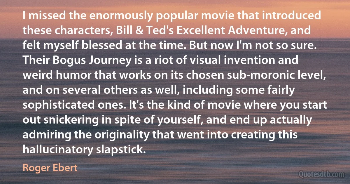 I missed the enormously popular movie that introduced these characters, Bill & Ted's Excellent Adventure, and felt myself blessed at the time. But now I'm not so sure. Their Bogus Journey is a riot of visual invention and weird humor that works on its chosen sub-moronic level, and on several others as well, including some fairly sophisticated ones. It's the kind of movie where you start out snickering in spite of yourself, and end up actually admiring the originality that went into creating this hallucinatory slapstick. (Roger Ebert)