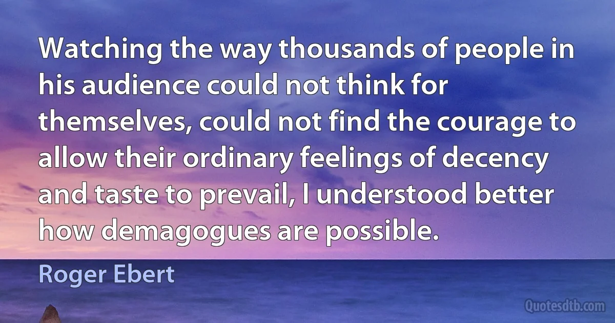 Watching the way thousands of people in his audience could not think for themselves, could not find the courage to allow their ordinary feelings of decency and taste to prevail, I understood better how demagogues are possible. (Roger Ebert)