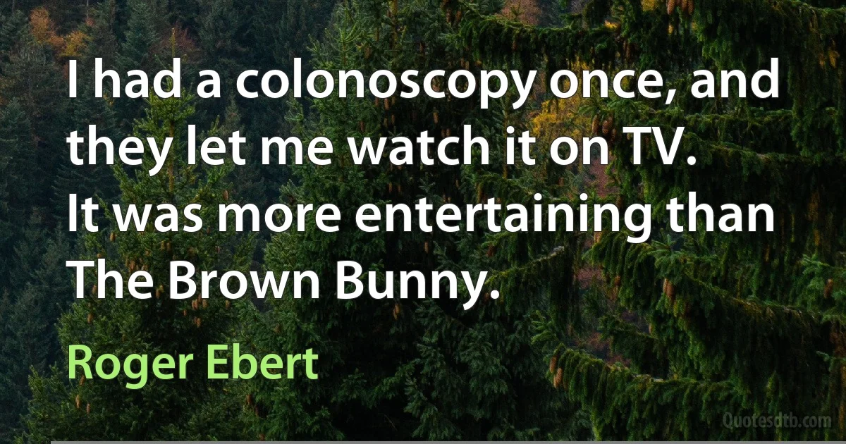 I had a colonoscopy once, and they let me watch it on TV. It was more entertaining than The Brown Bunny. (Roger Ebert)