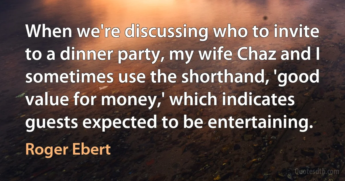 When we're discussing who to invite to a dinner party, my wife Chaz and I sometimes use the shorthand, 'good value for money,' which indicates guests expected to be entertaining. (Roger Ebert)