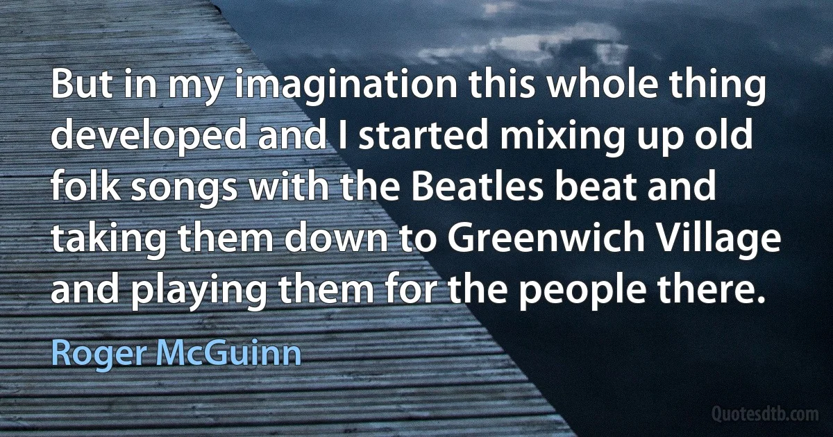 But in my imagination this whole thing developed and I started mixing up old folk songs with the Beatles beat and taking them down to Greenwich Village and playing them for the people there. (Roger McGuinn)