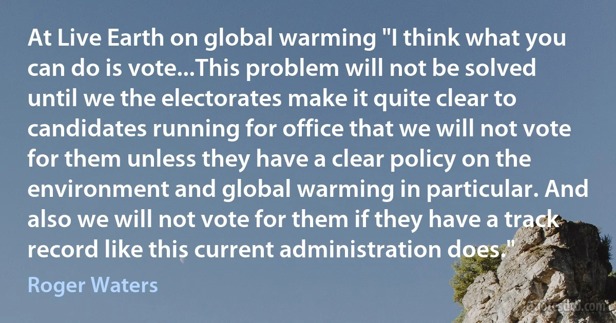 At Live Earth on global warming "I think what you can do is vote...This problem will not be solved until we the electorates make it quite clear to candidates running for office that we will not vote for them unless they have a clear policy on the environment and global warming in particular. And also we will not vote for them if they have a track record like this current administration does." (Roger Waters)