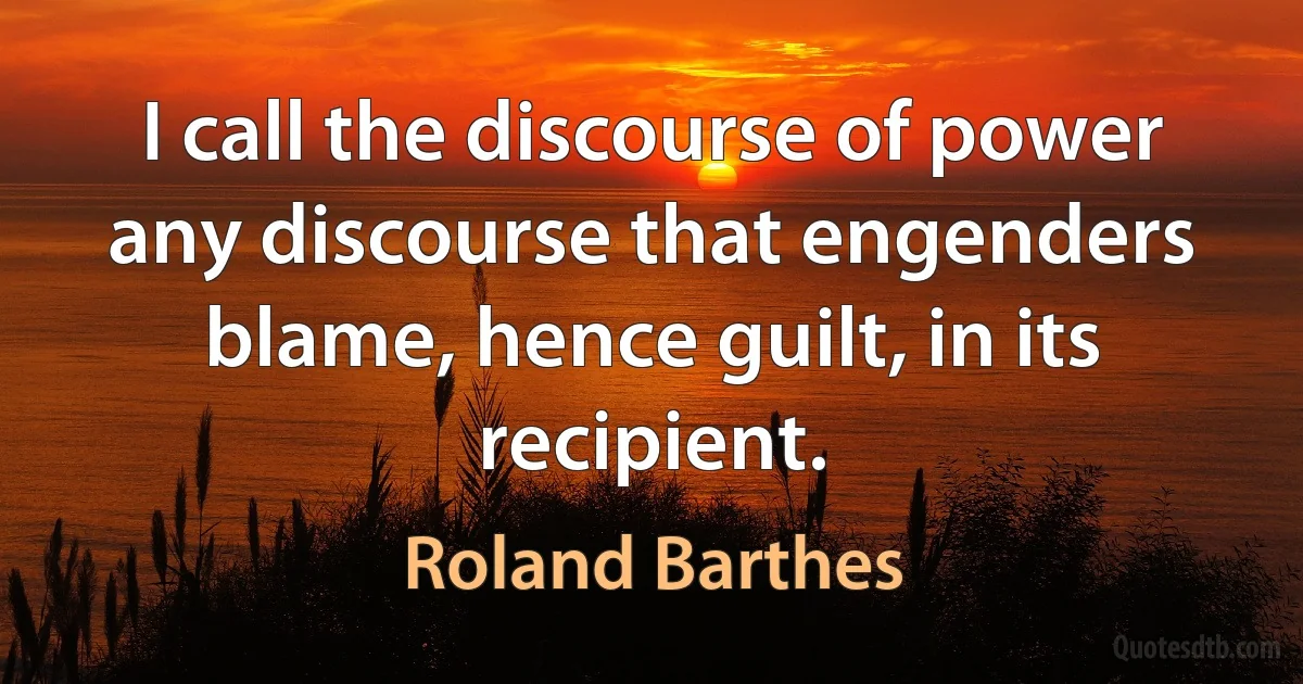 I call the discourse of power any discourse that engenders blame, hence guilt, in its recipient. (Roland Barthes)