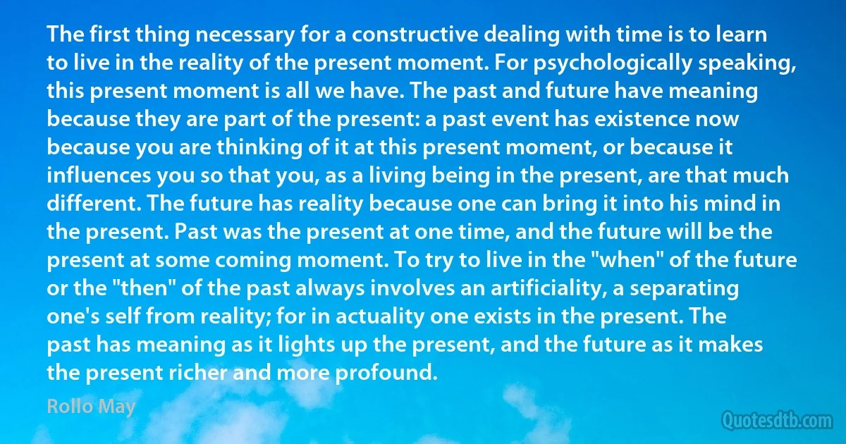 The first thing necessary for a constructive dealing with time is to learn to live in the reality of the present moment. For psychologically speaking, this present moment is all we have. The past and future have meaning because they are part of the present: a past event has existence now because you are thinking of it at this present moment, or because it influences you so that you, as a living being in the present, are that much different. The future has reality because one can bring it into his mind in the present. Past was the present at one time, and the future will be the present at some coming moment. To try to live in the "when" of the future or the "then" of the past always involves an artificiality, a separating one's self from reality; for in actuality one exists in the present. The past has meaning as it lights up the present, and the future as it makes the present richer and more profound. (Rollo May)