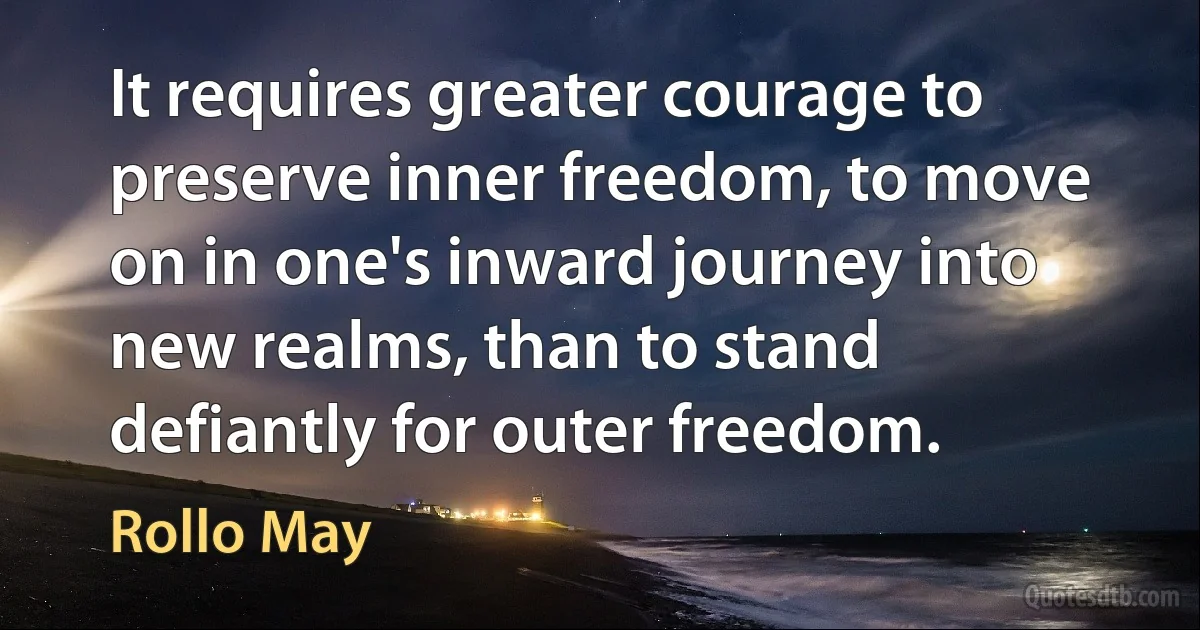 It requires greater courage to preserve inner freedom, to move on in one's inward journey into new realms, than to stand defiantly for outer freedom. (Rollo May)