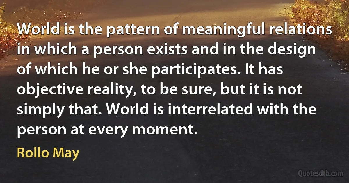 World is the pattern of meaningful relations in which a person exists and in the design of which he or she participates. It has objective reality, to be sure, but it is not simply that. World is interrelated with the person at every moment. (Rollo May)