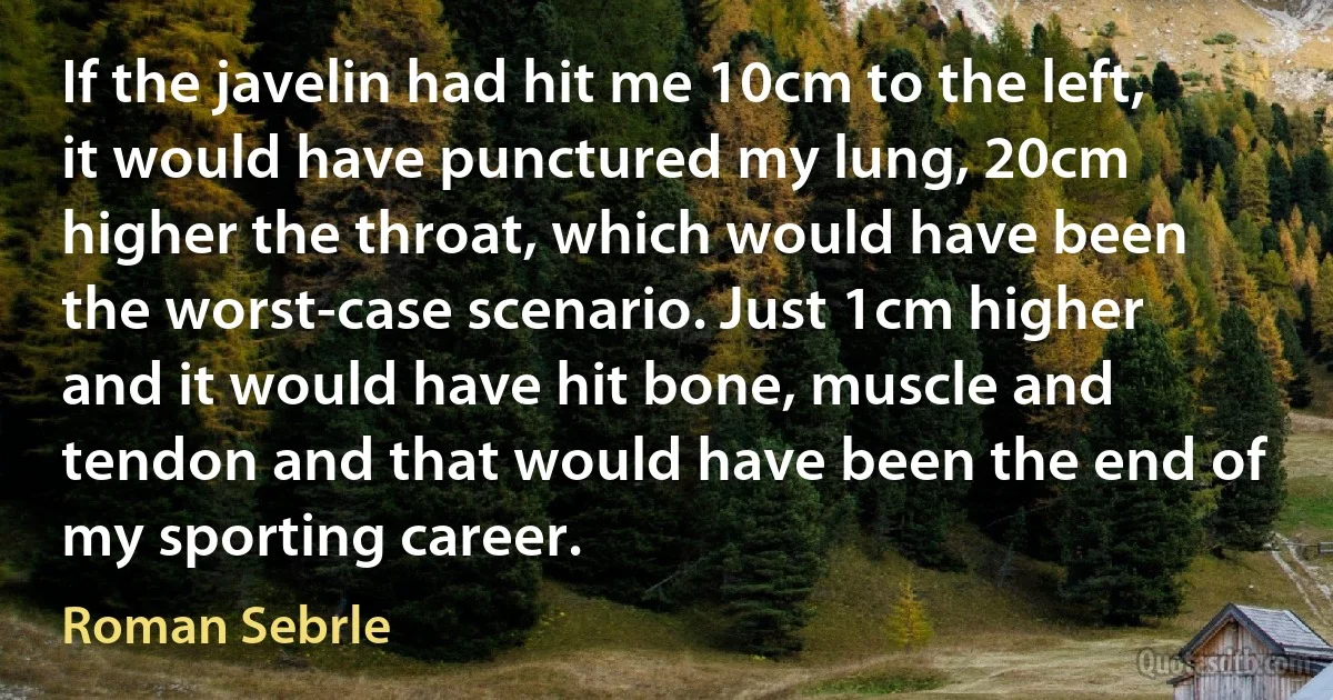 If the javelin had hit me 10cm to the left, it would have punctured my lung, 20cm higher the throat, which would have been the worst-case scenario. Just 1cm higher and it would have hit bone, muscle and tendon and that would have been the end of my sporting career. (Roman Sebrle)