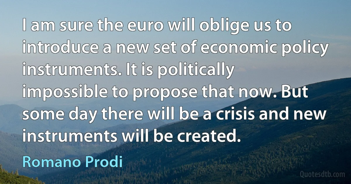 I am sure the euro will oblige us to introduce a new set of economic policy instruments. It is politically impossible to propose that now. But some day there will be a crisis and new instruments will be created. (Romano Prodi)