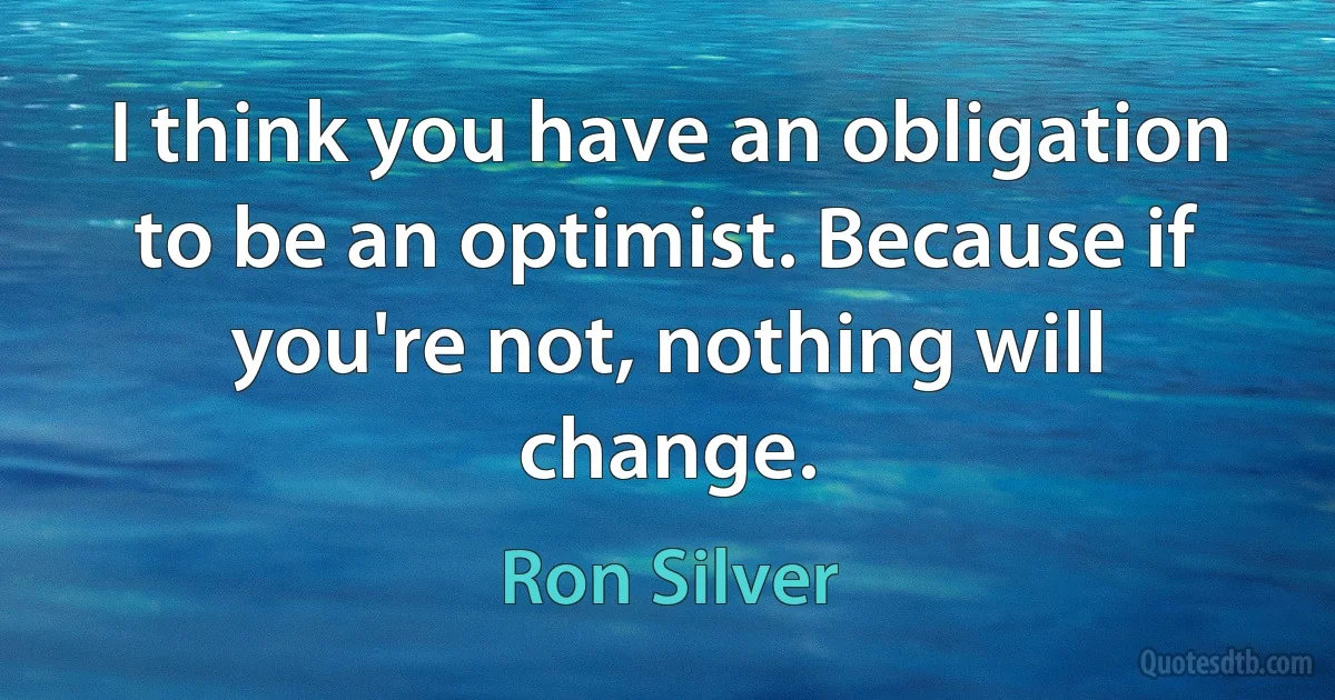 I think you have an obligation to be an optimist. Because if you're not, nothing will change. (Ron Silver)