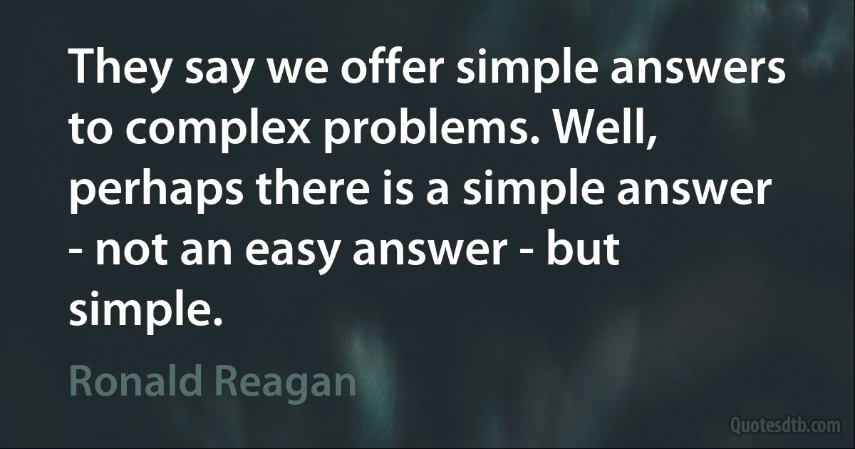 They say we offer simple answers to complex problems. Well, perhaps there is a simple answer - not an easy answer - but simple. (Ronald Reagan)