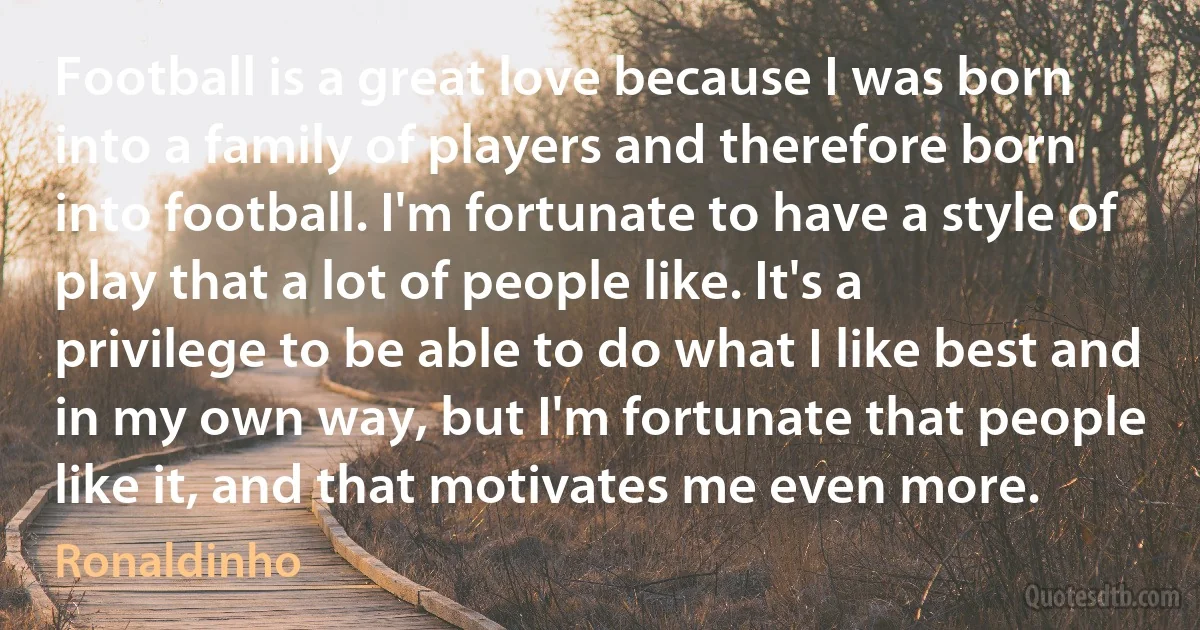 Football is a great love because I was born into a family of players and therefore born into football. I'm fortunate to have a style of play that a lot of people like. It's a privilege to be able to do what I like best and in my own way, but I'm fortunate that people like it, and that motivates me even more. (Ronaldinho)